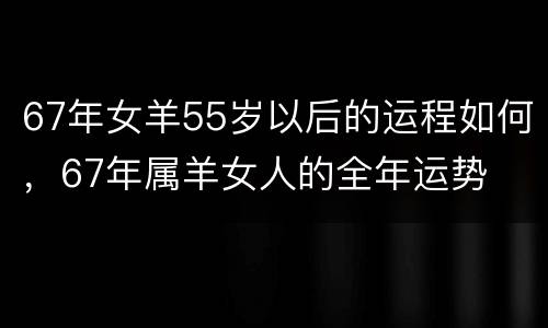 67年女羊55岁以后的运程如何，67年属羊女人的全年运势