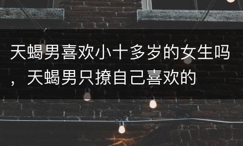 天蝎男喜欢小十多岁的女生吗，天蝎男只撩自己喜欢的