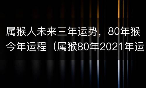 属猴人未来三年运势，80年猴今年运程（属猴80年2021年运势及运程每月运程）