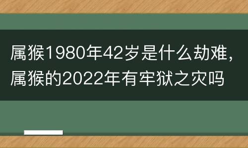 属猴1980年42岁是什么劫难，属猴的2022年有牢狱之灾吗