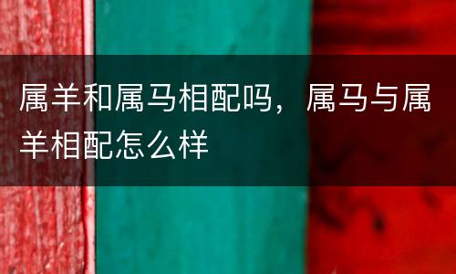 属羊和属马相配吗，属马与属羊相配怎么样