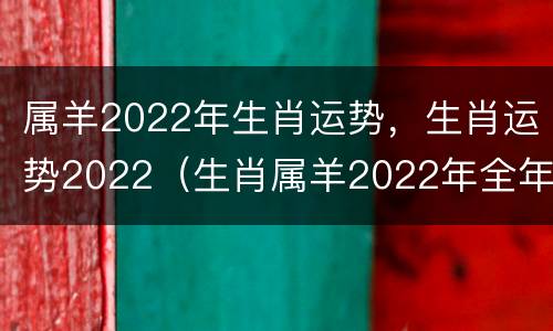属羊2022年生肖运势，生肖运势2022（生肖属羊2022年全年运势）
