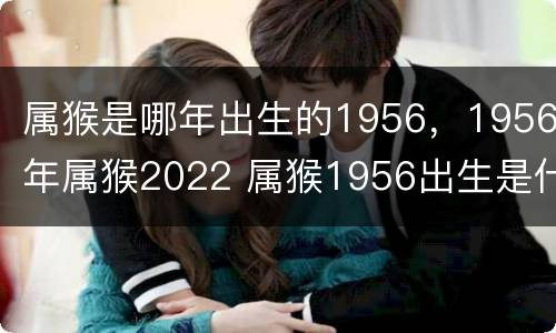 属猴是哪年出生的1956，1956年属猴2022 属猴1956出生是什么命