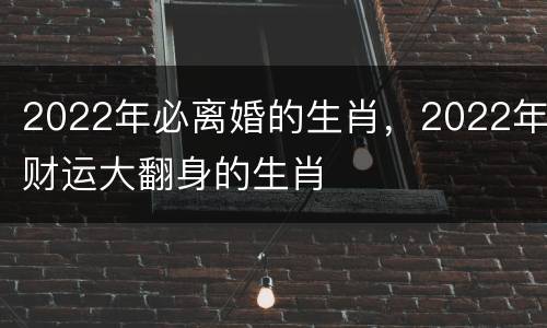 2022年必离婚的生肖，2022年财运大翻身的生肖