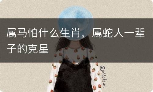 属马怕什么生肖，属蛇人一辈子的克星
