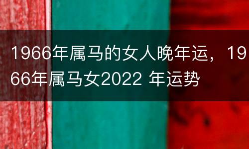 1966年属马的女人晚年运，1966年属马女2022 年运势