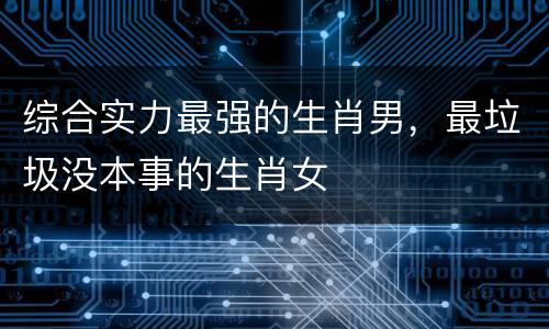 综合实力最强的生肖男，最垃圾没本事的生肖女