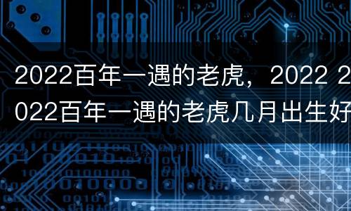 2022百年一遇的老虎，2022 2022百年一遇的老虎几月出生好