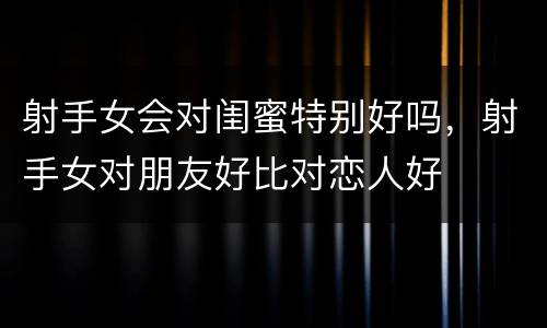 射手女会对闺蜜特别好吗，射手女对朋友好比对恋人好