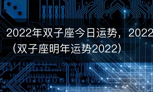2022年双子座今日运势，2022（双子座明年运势2022）