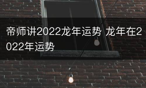 帝师讲2022龙年运势 龙年在2022年运势