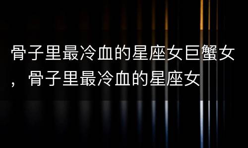 骨子里最冷血的星座女巨蟹女，骨子里最冷血的星座女