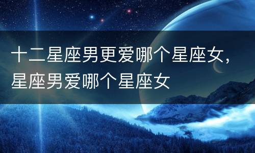 十二星座男更爱哪个星座女，星座男爱哪个星座女