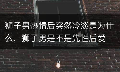 狮子男热情后突然冷淡是为什么，狮子男是不是先性后爱