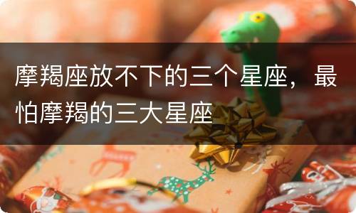 摩羯座放不下的三个星座，最怕摩羯的三大星座