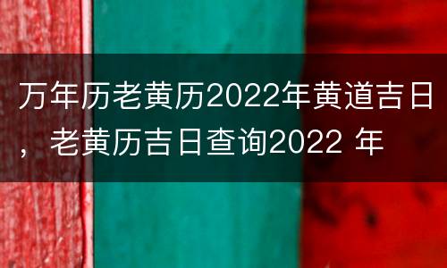 万年历老黄历2022年黄道吉日，老黄历吉日查询2022 年