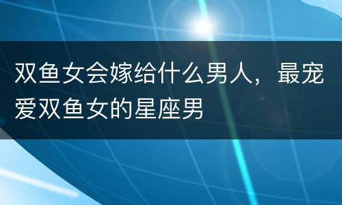 双鱼女会嫁给什么男人，最宠爱双鱼女的星座男