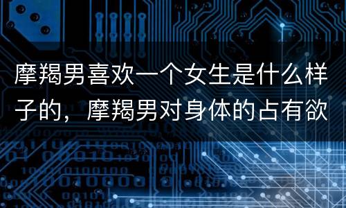 摩羯男喜欢一个女生是什么样子的，摩羯男对身体的占有欲