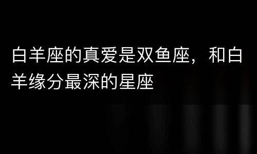 白羊座的真爱是双鱼座，和白羊缘分最深的星座