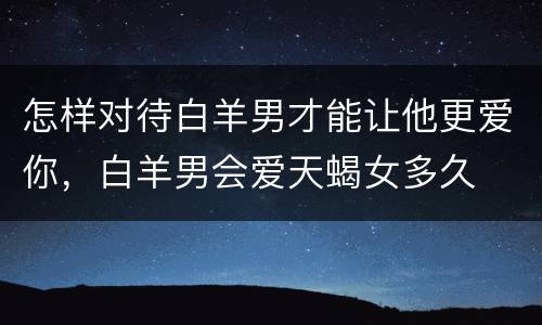 怎样对待白羊男才能让他更爱你，白羊男会爱天蝎女多久