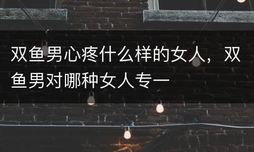 双鱼男心疼什么样的女人，双鱼男对哪种女人专一