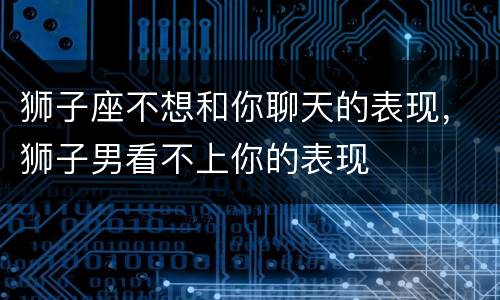 狮子座不想和你聊天的表现，狮子男看不上你的表现