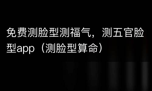 免费测脸型测福气，测五官脸型app（测脸型算命）