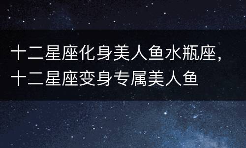 十二星座化身美人鱼水瓶座，十二星座变身专属美人鱼