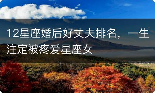 12星座婚后好丈夫排名，一生注定被疼爱星座女