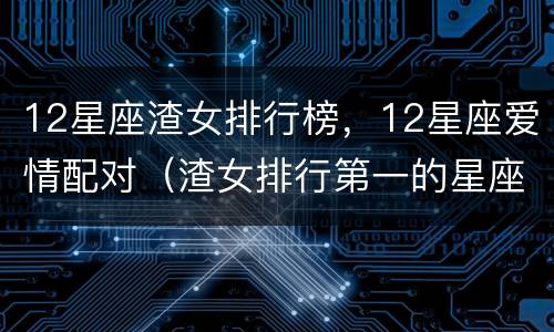 12星座渣女排行榜，12星座爱情配对（渣女排行第一的星座）