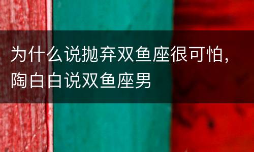 为什么说抛弃双鱼座很可怕，陶白白说双鱼座男