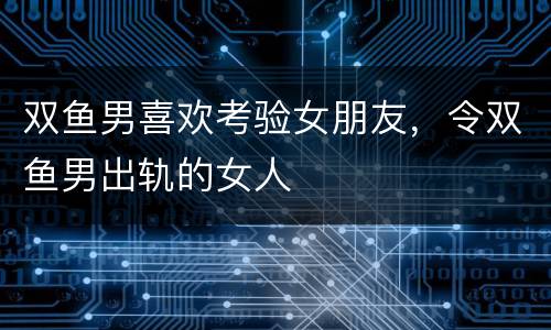 双鱼男喜欢考验女朋友，令双鱼男出轨的女人