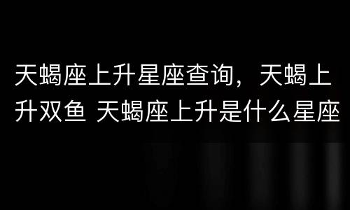 天蝎座上升星座查询，天蝎上升双鱼 天蝎座上升是什么星座查询