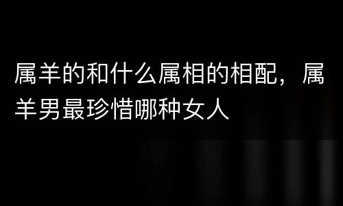 属羊的和什么属相的相配，属羊男最珍惜哪种女人