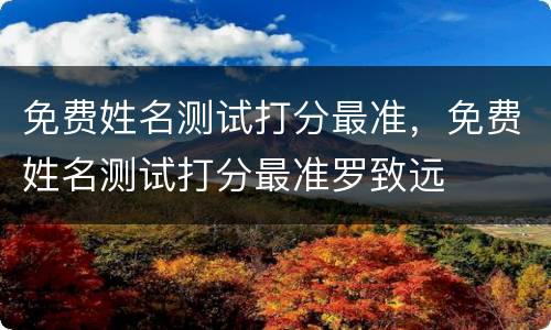 免费姓名测试打分最准，免费姓名测试打分最准罗致远