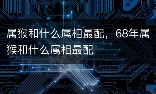 属猴和什么属相最配，68年属猴和什么属相最配