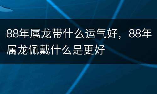 88年属龙带什么运气好，88年属龙佩戴什么是更好