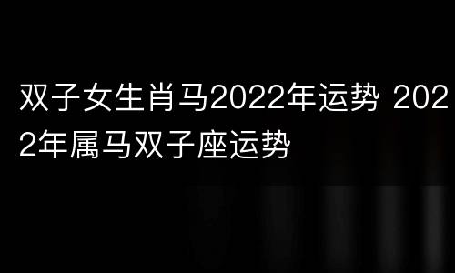 双子女生肖马2022年运势 2022年属马双子座运势