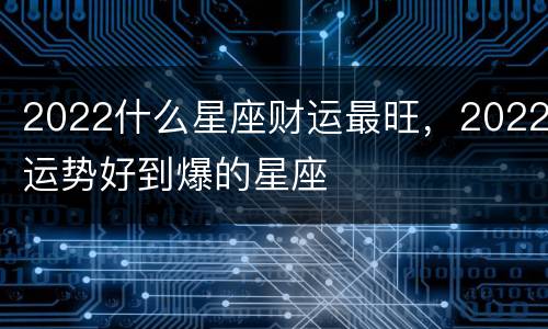 2022什么星座财运最旺，2022运势好到爆的星座