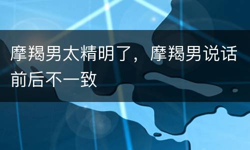 摩羯男太精明了，摩羯男说话前后不一致