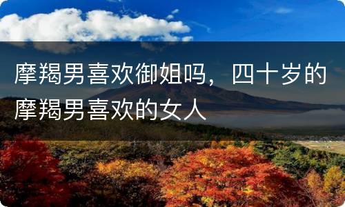摩羯男喜欢御姐吗，四十岁的摩羯男喜欢的女人