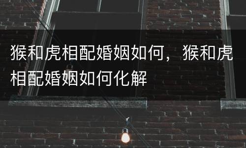 猴和虎相配婚姻如何，猴和虎相配婚姻如何化解