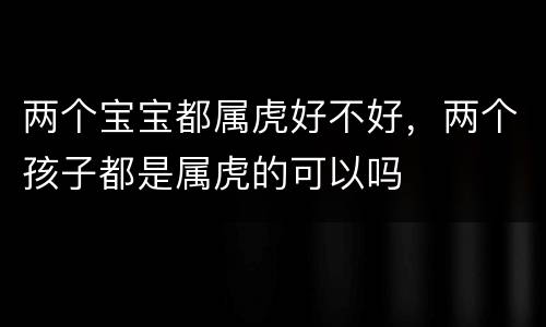 两个宝宝都属虎好不好，两个孩子都是属虎的可以吗