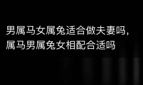 男属马女属兔适合做夫妻吗，属马男属兔女相配合适吗