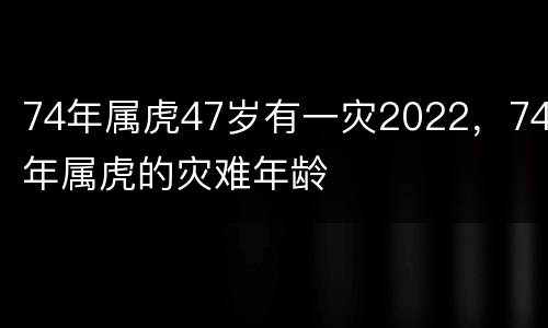 74年属虎47岁有一灾2022，74年属虎的灾难年龄