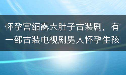 怀孕宫缩露大肚子古装剧，有一部古装电视剧男人怀孕生孩子叫什么名字