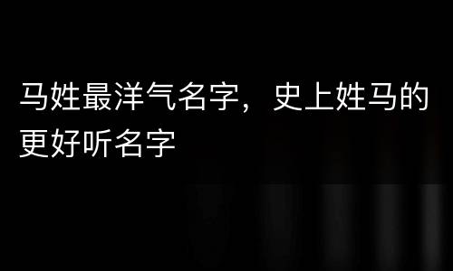 马姓最洋气名字，史上姓马的更好听名字