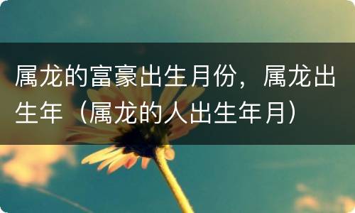 属龙的富豪出生月份，属龙出生年（属龙的人出生年月）