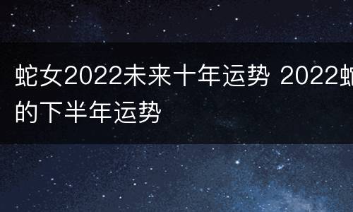 蛇女2022未来十年运势 2022蛇的下半年运势