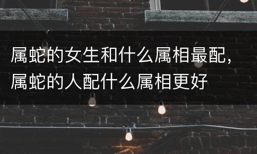 属蛇的女生和什么属相最配，属蛇的人配什么属相更好